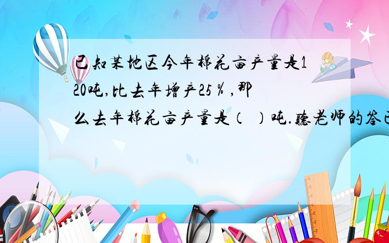 已知某地区今年棉花亩产量是120吨,比去年增产25％,那么去年棉花亩产量是（ ）吨.听老师的答已知某地区今年棉花亩产量是120吨,比去年增产25％,那么去年棉花亩产量是（ ）吨.