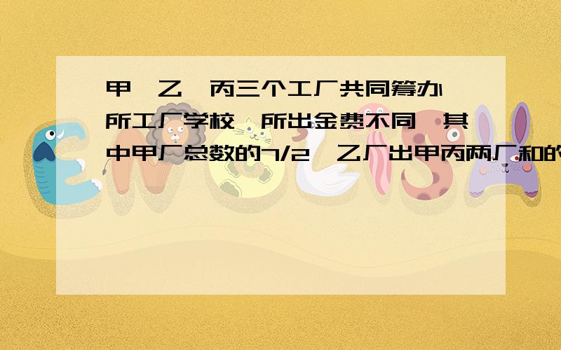 甲,乙,丙三个工厂共同筹办一所工厂学校,所出金费不同,其中甲厂总数的7/2,乙厂出甲丙两厂和的2/1,已知丙厂出啦16000元,问这所学校总金费多少元?甲乙两厂各出多少钱?