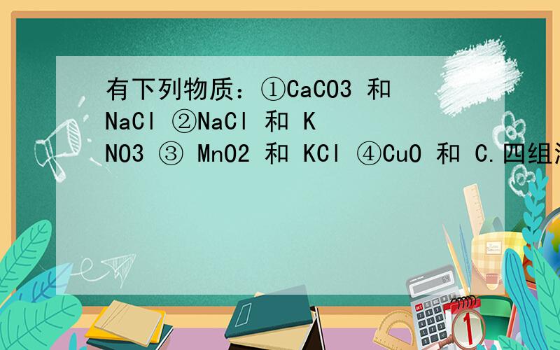 有下列物质：①CaCO3 和NaCl ②NaCl 和 KNO3 ③ MnO2 和 KCl ④CuO 和 C.四组混合物可以按溶解、过滤、蒸发结晶的实验操作进行分离的是（）A 、只有③ B、①和③ C、只有② D、③和④