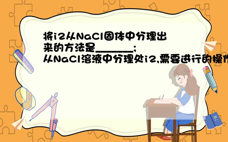 将i2从NaCl固体中分理出来的方法是_______; 从NaCl溶液中分理处i2,需要进行的操作依次是____、____、____