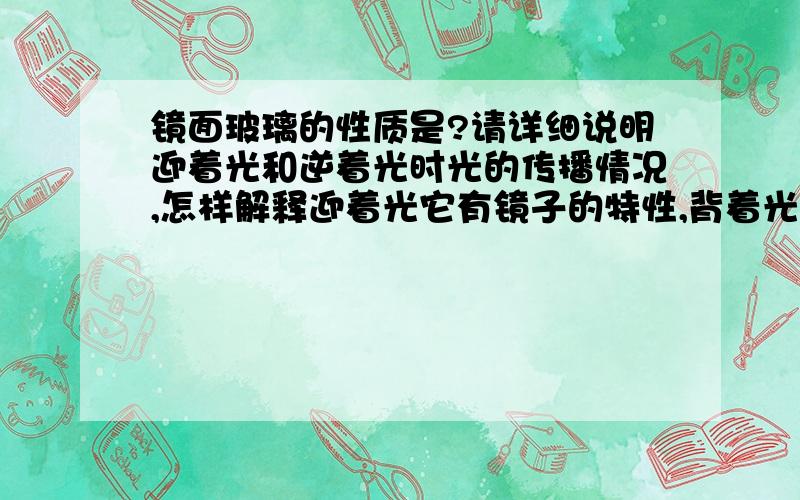 镜面玻璃的性质是?请详细说明迎着光和逆着光时光的传播情况,怎样解释迎着光它有镜子的特性,背着光有玻璃的特性,光到底从那边射出,我不懂,还是得画图,