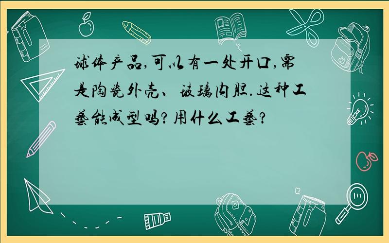 球体产品,可以有一处开口,需是陶瓷外壳、玻璃内胆.这种工艺能成型吗?用什么工艺?