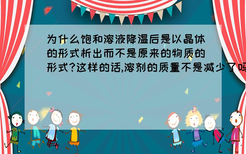 为什么饱和溶液降温后是以晶体的形式析出而不是原来的物质的形式?这样的话,溶剂的质量不是减少了吗?那又怎样保持原有的溶质质量分数呢?晶体的概念是什么啊能答多少就多少,