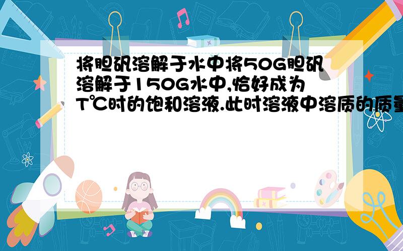 将胆矾溶解于水中将50G胆矾溶解于150G水中,恰好成为T℃时的饱和溶液.此时溶液中溶质的质量为 G.溶剂的质量为 G.T℃时硫酸铜的溶解度为 .我就是不知道为什么水和硫酸铜是18G和32G...