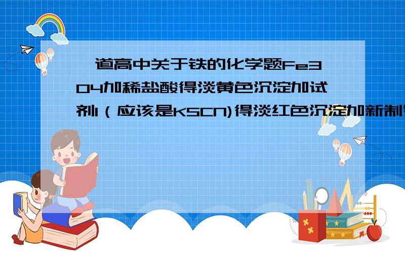 一道高中关于铁的化学题Fe304加稀盐酸得淡黄色沉淀加试剂1（应该是KSCN)得淡红色沉淀加新制氯水得深红色沉淀 我现在不知道为什么谈红色变深红 帮解决我打错字了 沉淀全部是溶液