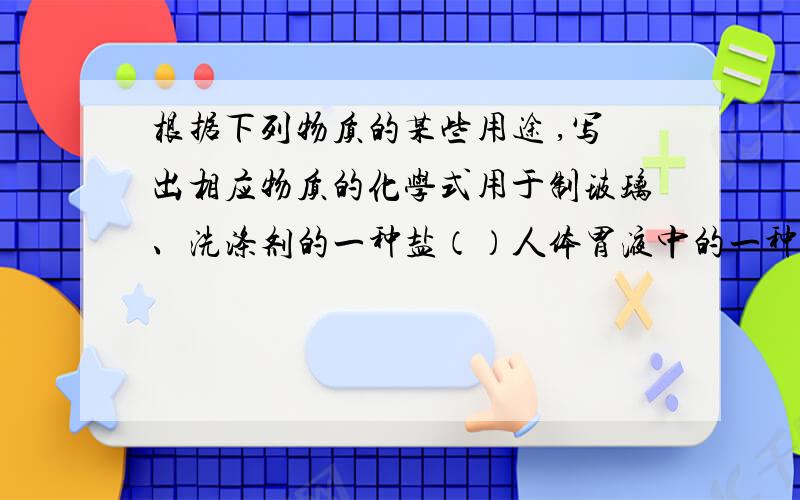 根据下列物质的某些用途 ,写出相应物质的化学式用于制玻璃、洗涤剂的一种盐（）人体胃液中的一种酸（）可作防腐剂和调味剂的一种盐（）