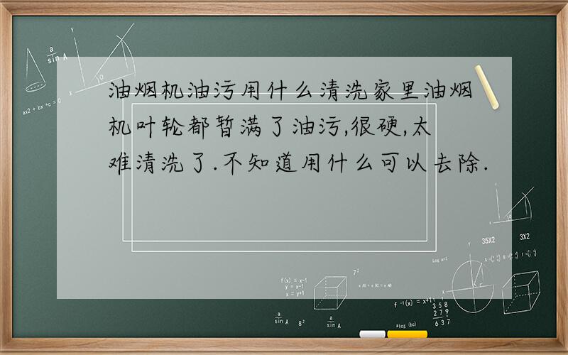 油烟机油污用什么清洗家里油烟机叶轮都暂满了油污,很硬,太难清洗了.不知道用什么可以去除.