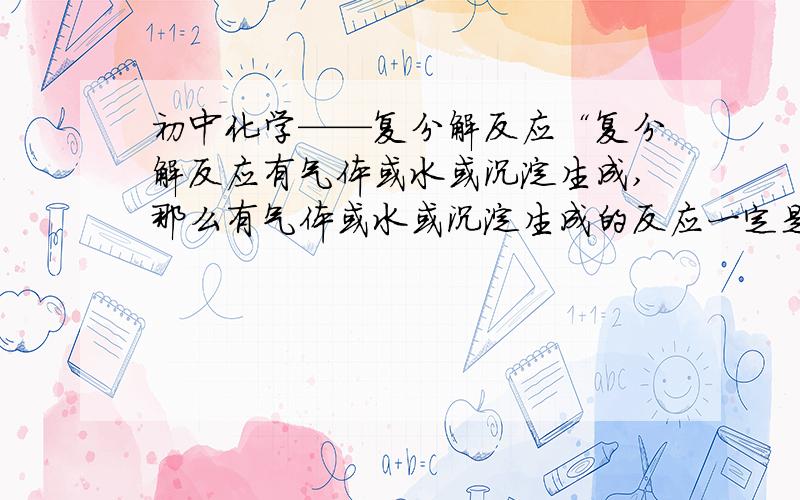 初中化学——复分解反应“复分解反应有气体或水或沉淀生成,那么有气体或水或沉淀生成的反应一定是复分解反应”这句话对不对?