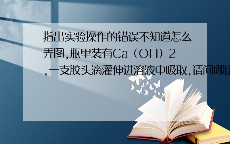 指出实验操作的错误不知道怎么弄图,瓶里装有Ca（OH）2,一支胶头滴灌伸进溶液中吸取,请问哪错了 瓶盖摆放没错,胶头滴灌垂直且没碰到瓶壁