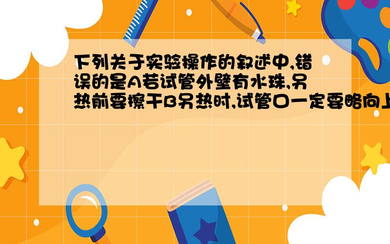 下列关于实验操作的叙述中,错误的是A若试管外壁有水珠,另热前要擦干B另热时,试管口一定要略向上倾斜C给试管里的药品另热一定要先进行预热D用试管夹夹住试管加热应夹在距试管口的三分