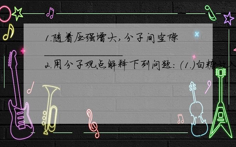 1.随着压强增大,分子间空隙______________2.用分子观点解释下列问题：（1.）白糖放入水中一会就没了,但水却有了甜味.（2.）乒乓球压扁了,但未破裂,放到沸水中恢复原样.（3.）酒精灯不用时必