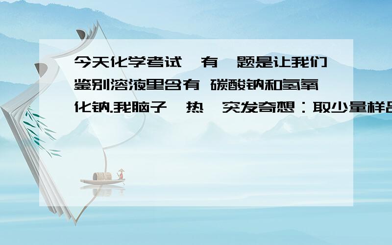 今天化学考试,有一题是让我们鉴别溶液里含有 碳酸钠和氢氧化钠.我脑子一热,突发奇想：取少量样品于试管中,向其中滴入过量的 氯化铜溶液 ,有蓝色沉淀产生（说明有氢氧根）,过滤,然后再