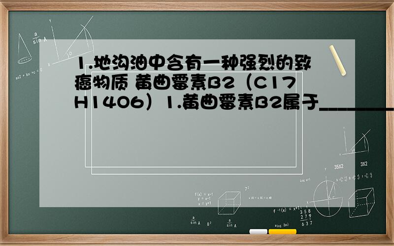 1.地沟油中含有一种强烈的致癌物质 黄曲霉素B2（C17H14O6）1.黄曲霉素B2属于_______________（有机化合物,无机）2.黄曲霉素B2中碳、氢、氧三种元素的原子个数比为_______________3.黄曲霉素B2的相对