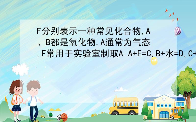 F分别表示一种常见化合物,A、B都是氧化物,A通常为气态,F常用于实验室制取A.A+E=C,B+水=D,C+D=E+F.PLEASE!