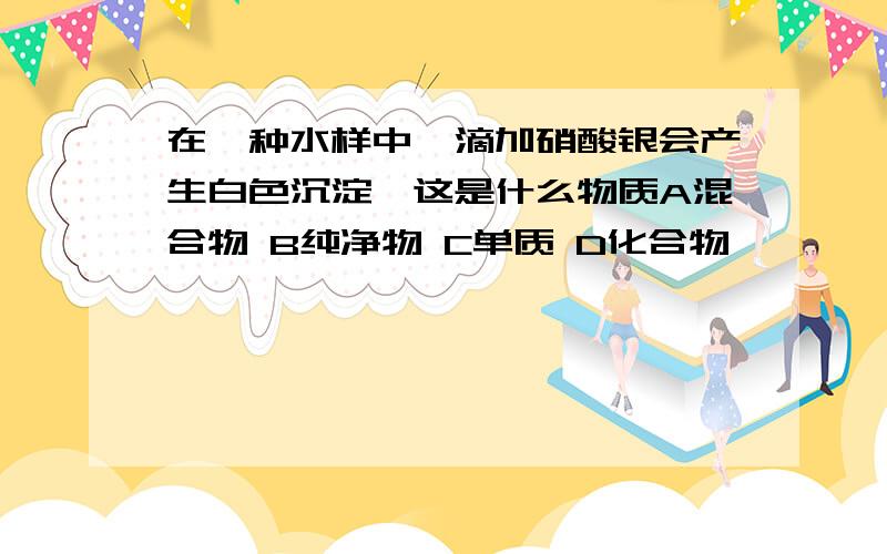 在一种水样中,滴加硝酸银会产生白色沉淀,这是什么物质A混合物 B纯净物 C单质 D化合物