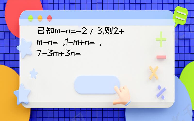 已知m-n=-2/3,则2+m-n= ,1-m+n= ,7-3m+3n=