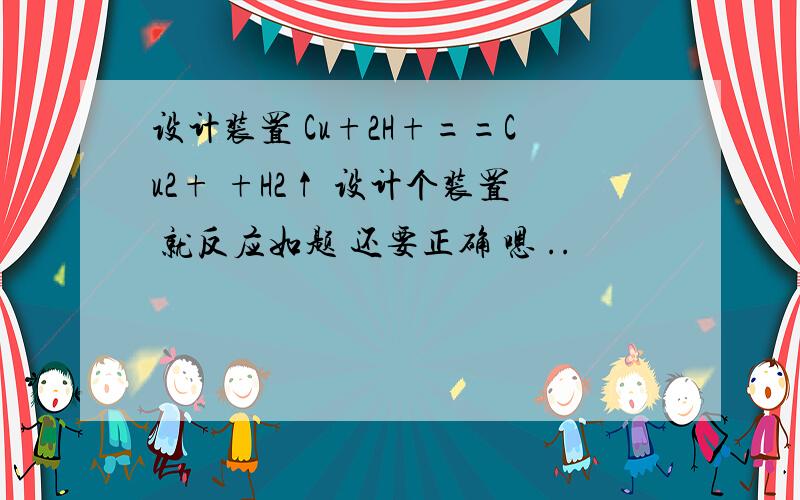 设计装置 Cu+2H+==Cu2+ +H2↑ 设计个装置 就反应如题 还要正确 嗯 ..