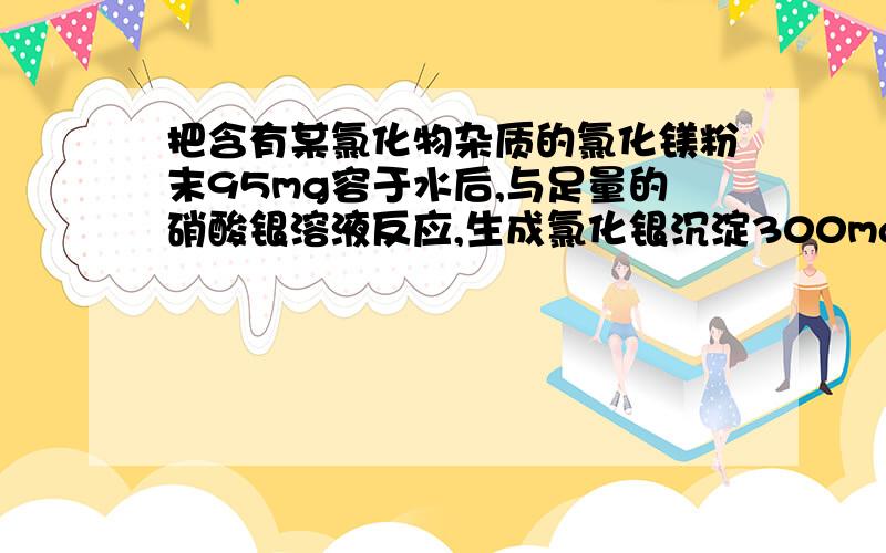 把含有某氯化物杂质的氯化镁粉末95mg容于水后,与足量的硝酸银溶液反应,生成氯化银沉淀300mg...把含有某氯化物杂质的氯化镁粉末95mg容于水后,与足量的硝酸银溶液反应,生成氯化银沉淀300mg,