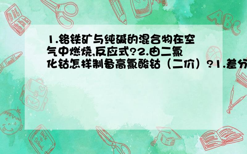 1.铬铁矿与纯碱的混合物在空气中燃烧,反应式?2.由二氯化钴怎样制备高氯酸钴（二价）?1.差分脉冲极谱法为什么能较好地消除充电电流?2.配位键,离子键,共价键 三者的强度顺序?大师,帮个忙