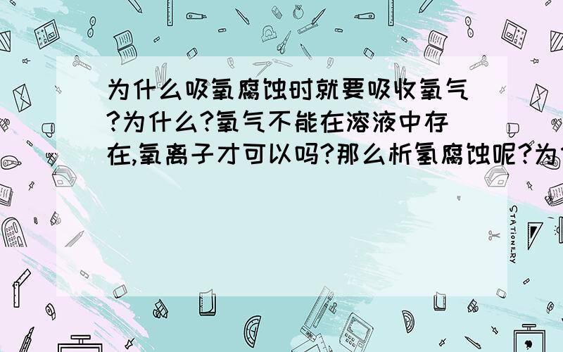 为什么吸氧腐蚀时就要吸收氧气?为什么?氧气不能在溶液中存在,氧离子才可以吗?那么析氢腐蚀呢?为什么要放出氢气?