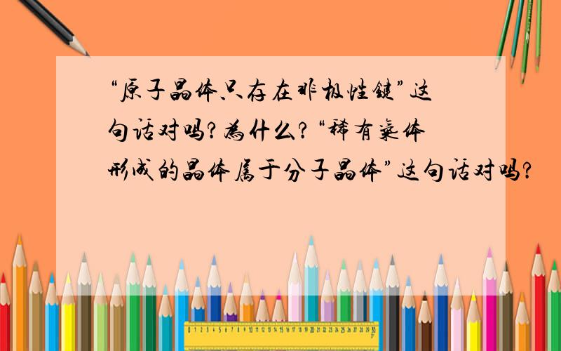 “原子晶体只存在非极性键”这句话对吗?为什么?“稀有气体形成的晶体属于分子晶体”这句话对吗?