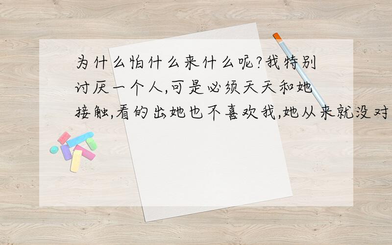 为什么怕什么来什么呢?我特别讨厌一个人,可是必须天天和她接触,看的出她也不喜欢我,她从来就没对我笑过,然后我心理上对她产生了一种恐惧感.而且我特别害怕,害怕自己会变成她那样.可