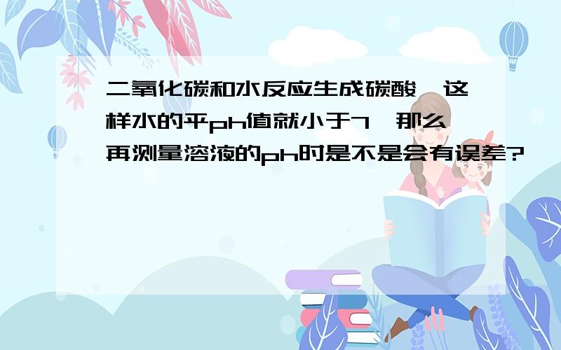 二氧化碳和水反应生成碳酸,这样水的平ph值就小于7,那么再测量溶液的ph时是不是会有误差?