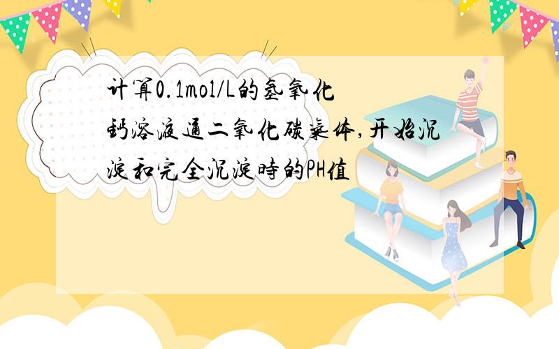 计算0.1mol/L的氢氧化钙溶液通二氧化碳气体,开始沉淀和完全沉淀时的PH值