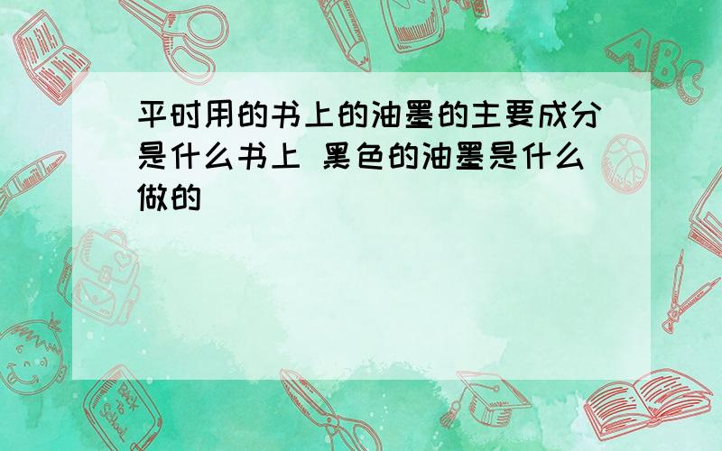 平时用的书上的油墨的主要成分是什么书上 黑色的油墨是什么做的