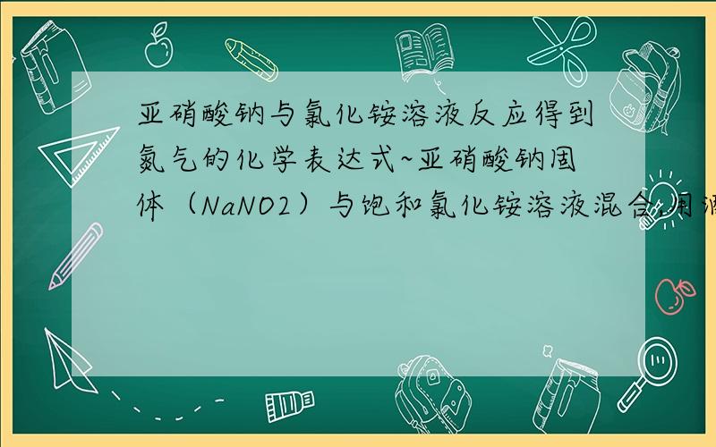 亚硝酸钠与氯化铵溶液反应得到氮气的化学表达式~亚硝酸钠固体（NaNO2）与饱和氯化铵溶液混合,用酒精灯微热至激烈反应后停止加热,便可得到亚硝酸胺（NH4NO2）,亚硝酸胺极不稳定,极易分解