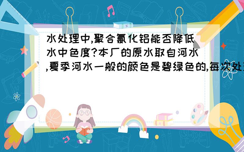 水处理中,聚合氯化铝能否降低水中色度?本厂的原水取自河水,夏季河水一般的颜色是碧绿色的,每次处理完的水,浊度一般都在7左右,但是看上去感觉水不透明,本厂是小厂,不能做色度.请问聚合