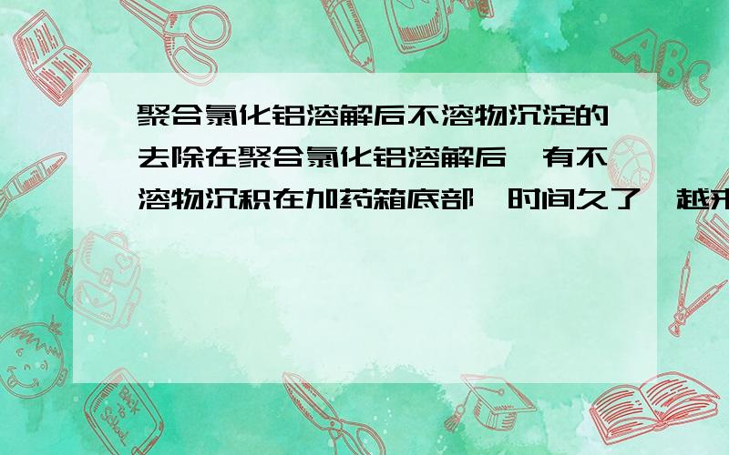 聚合氯化铝溶解后不溶物沉淀的去除在聚合氯化铝溶解后,有不溶物沉积在加药箱底部,时间久了,越来越多,现在都是人工清理,费时费力,请问有没有好的办法去除掉沉积物?有沉积物的加药箱中