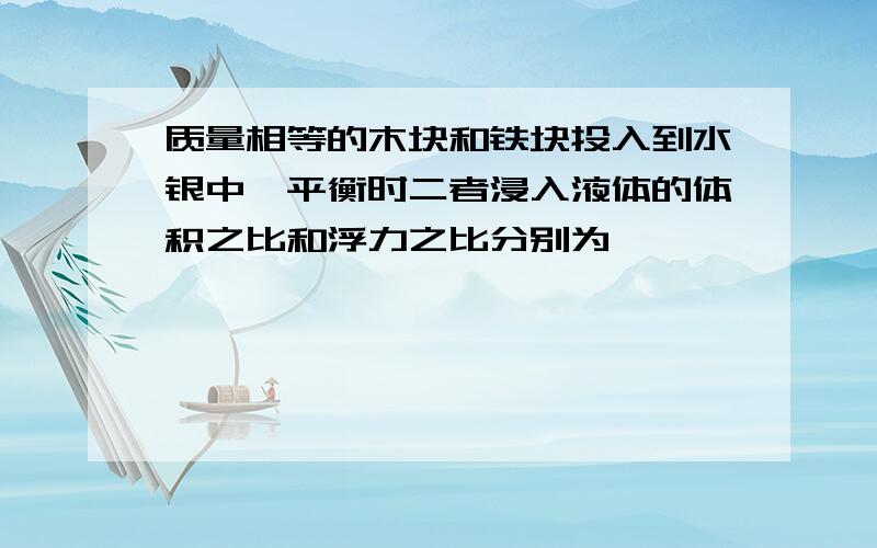 质量相等的木块和铁块投入到水银中,平衡时二者浸入液体的体积之比和浮力之比分别为