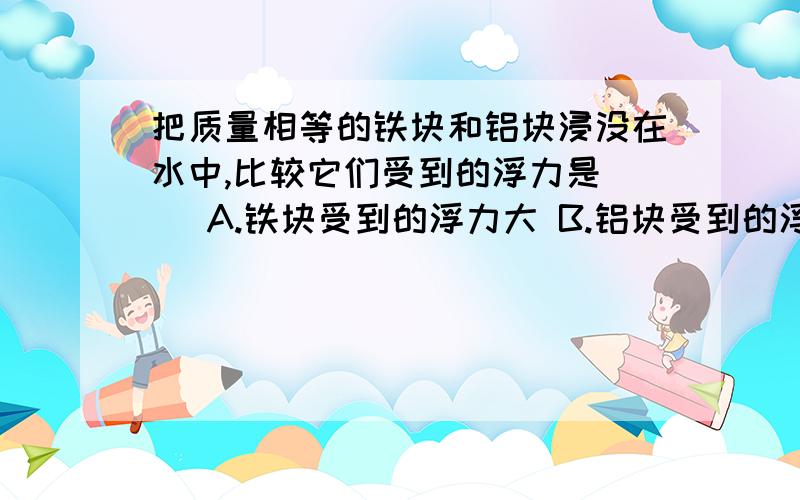 把质量相等的铁块和铝块浸没在水中,比较它们受到的浮力是（ ）A.铁块受到的浮力大 B.铝块受到的浮力大 C.它们受到的浮力相等 D.无法判断不是相等吗