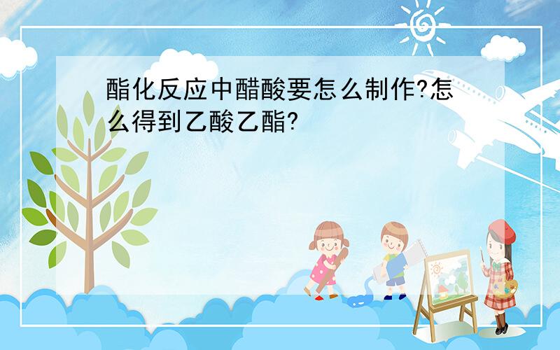 酯化反应中醋酸要怎么制作?怎么得到乙酸乙酯?