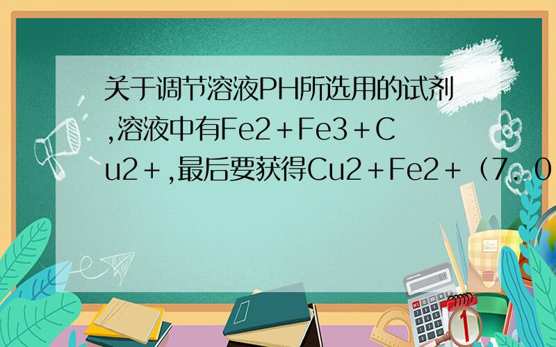 关于调节溶液PH所选用的试剂,溶液中有Fe2＋Fe3＋Cu2＋,最后要获得Cu2＋Fe2＋（7．0－9．0）Fe3＋（1．9－3．2）Cu2＋（4．7－6．7）答案NaClO能将Fe2+ 氧化为Fe3+,且溶液显碱性,能增大溶液pH,使Fe3+ 生