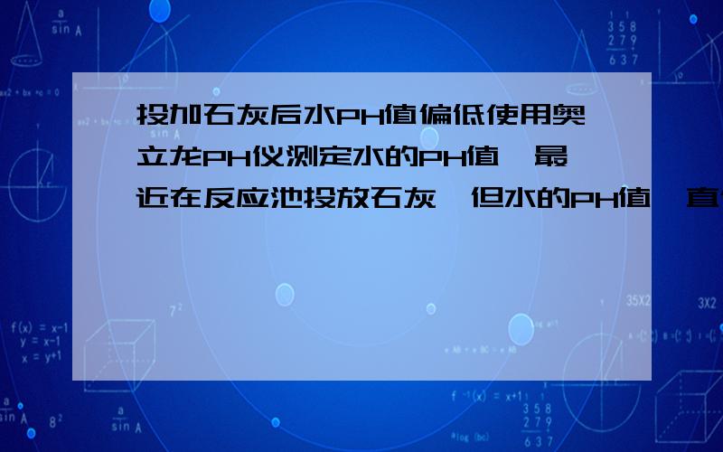 投加石灰后水PH值偏低使用奥立龙PH仪测定水的PH值,最近在反应池投放石灰,但水的PH值一直偏低状态,PH值不到7.1,石灰量多量少PH值都差不多,请问是怎么回事?