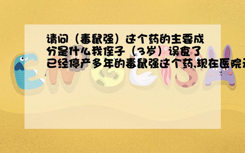 请问（毒鼠强）这个药的主要成分是什么我侄子（3岁）误食了已经停产多年的毒鼠强这个药,现在医院无法治疗,有没有哪位高手知道这个药的主要成分和治疗的特效药啊?拜托你们了,一个三