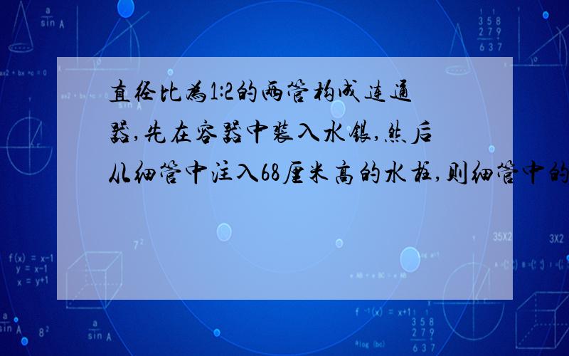 直径比为1:2的两管构成连通器,先在容器中装入水银,然后从细管中注入68厘米高的水柱,则细管中的水银面下降?     求简单方法 付过程   好的可以加分