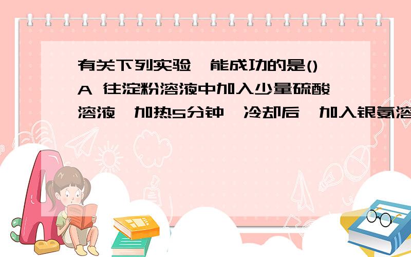 有关下列实验,能成功的是()A 往淀粉溶液中加入少量硫酸溶液,加热5分钟,冷却后,加入银氨溶液,有关下列实验,能成功的是( ) A 往淀粉溶液中加入少量硫酸溶液,加热5分钟,冷却后,加入银氨溶液,