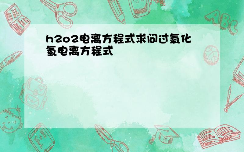 h2o2电离方程式求问过氧化氢电离方程式