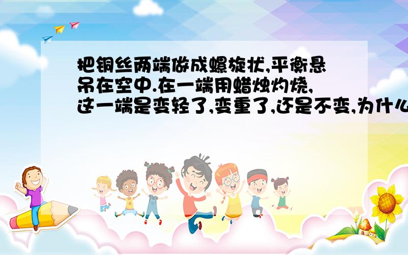 把铜丝两端做成螺旋状,平衡悬吊在空中.在一端用蜡烛灼烧,这一端是变轻了,变重了,还是不变,为什么?（会不会是热胀冷缩后体积变大,空气浮力增大?小弟感激不尽.