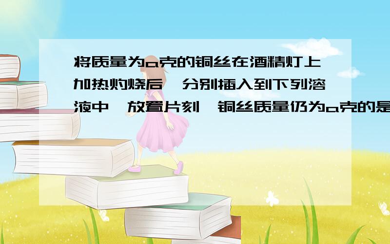 将质量为a克的铜丝在酒精灯上加热灼烧后,分别插入到下列溶液中,放置片刻,铜丝质量仍为a克的是?将质量为a克的铜丝在酒精灯上加热灼烧后,分别插入到下列溶液中,放置片刻,铜丝质量仍为a