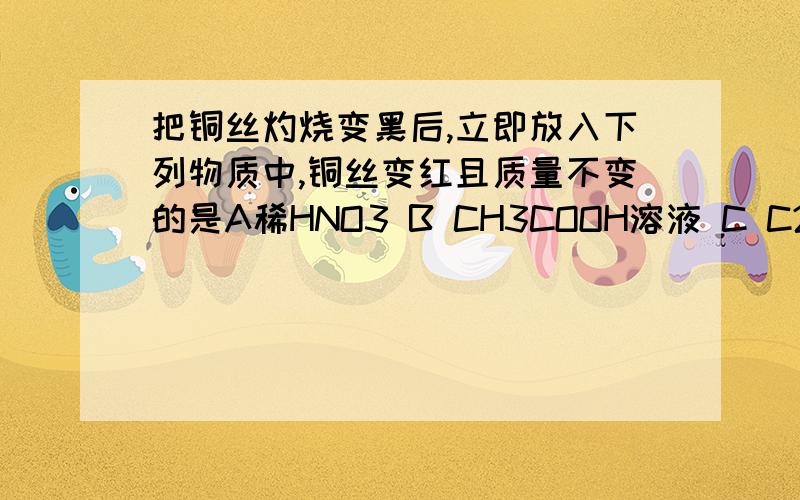 把铜丝灼烧变黑后,立即放入下列物质中,铜丝变红且质量不变的是A稀HNO3 B CH3COOH溶液 C C2H5OH D CH3CHO