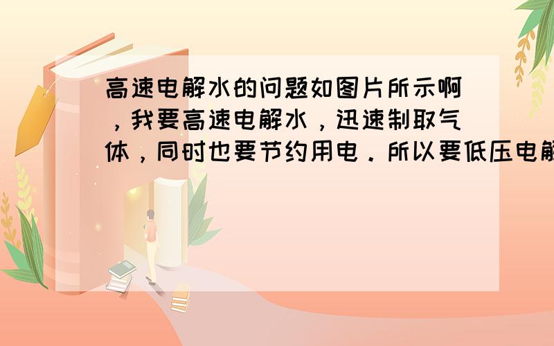 高速电解水的问题如图片所示啊，我要高速电解水，迅速制取气体，同时也要节约用电。所以要低压电解。就是要减小水的电阻，就是增大电极与水的接触面积，于是设置了图中的左右铜片