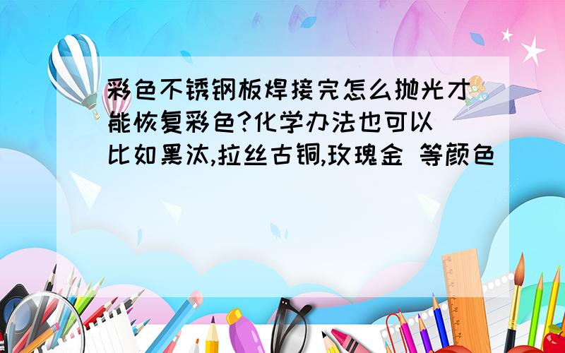 彩色不锈钢板焊接完怎么抛光才能恢复彩色?化学办法也可以 比如黑汰,拉丝古铜,玫瑰金 等颜色