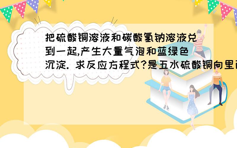 把硫酸铜溶液和碳酸氢钠溶液兑到一起,产生大量气泡和蓝绿色沉淀. 求反应方程式?是五水硫酸铜向里面加醋，有气泡。