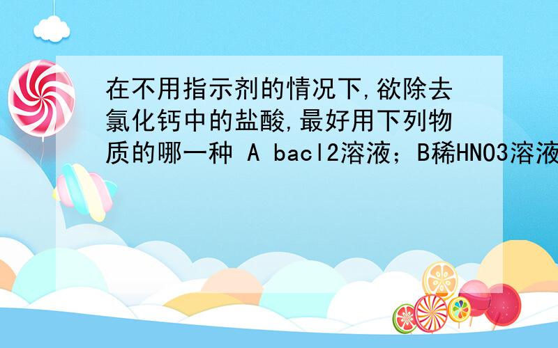 在不用指示剂的情况下,欲除去氯化钙中的盐酸,最好用下列物质的哪一种 A bacl2溶液；B稀HNO3溶液;C稀盐酸不好意思。原题目应该是A石灰水B生石灰粉末C石灰石粉末D烧碱