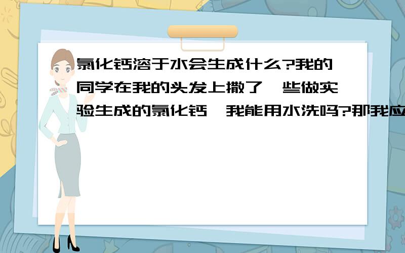 氯化钙溶于水会生成什么?我的同学在我的头发上撒了一些做实验生成的氯化钙,我能用水洗吗?那我应该怎么办?