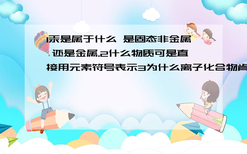 1汞是属于什么 是固态非金属 还是金属.2什么物质可是直接用元素符号表示3为什么离子化合物肯定有金属原子但不一定有金属元素?3 元素的定义我知道 但不知道怎么了解  上面2个最好举例下